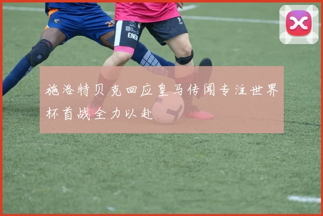 施洛特贝克回应皇马传闻专注世界杯首战全力以赴