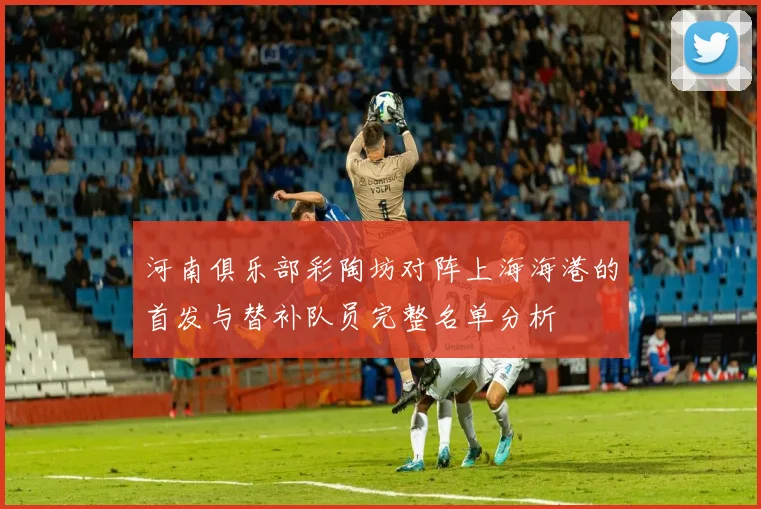 河南俱乐部彩陶坊对阵上海海港的首发与替补队员完整名单分析