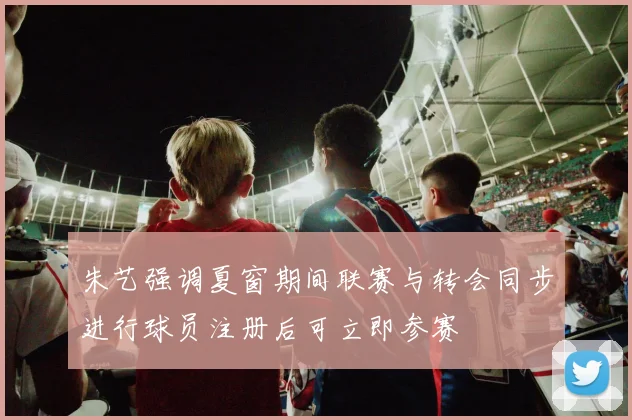 朱艺强调夏窗期间联赛与转会同步进行球员注册后可立即参赛