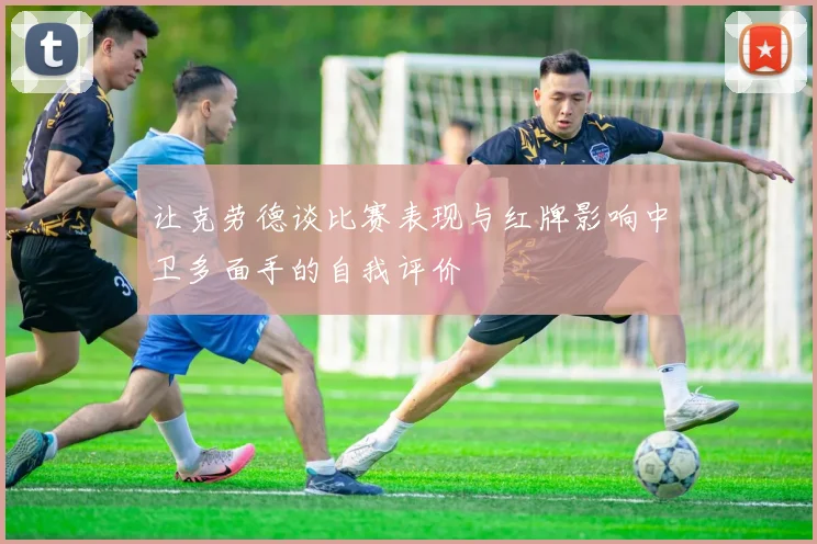 让克劳德谈比赛表现与红牌影响中卫多面手的自我评价