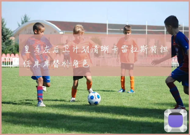 皇马左后卫计划清晰卡雷拉斯将担任库库替补角色