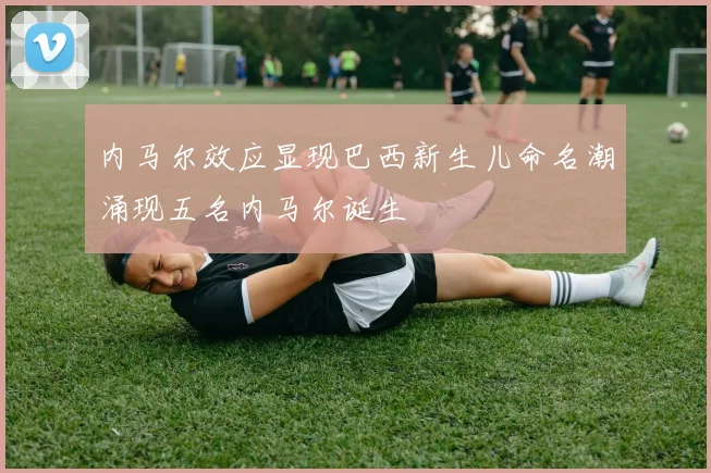内马尔效应显现巴西新生儿命名潮涌现五名内马尔诞生