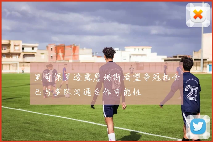 里奇保罗透露詹姆斯渴望争冠机会已与多队沟通合作可能性
