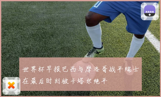 世界杯早报巴西与摩洛哥战平瑞士在最后时刻被卡塔尔绝平