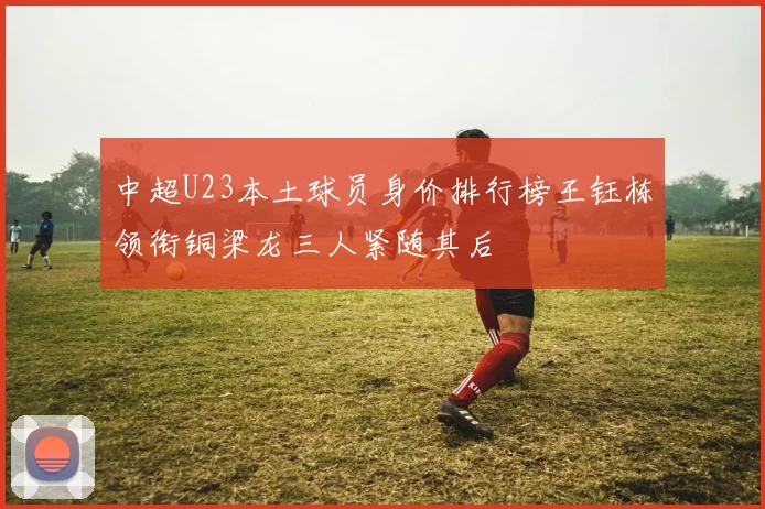 中超U23本土球员身价排行榜王钰栋领衔铜梁龙三人紧随其后
